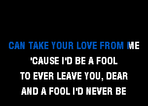 CAN TAKE YOUR LOVE FROM ME
'CAUSE I'D BE A FOOL
T0 EVER LEAVE YOU, DEAR
AND A FOOL I'D NEVER BE