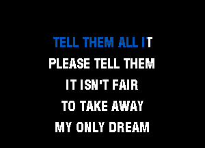 TELL THEM ALL IT
PLEASE TELL THEM

IT ISN'T FAIR
TO TAKE AWAY
MY OHLY DREAM