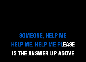 SOMEONE, HELP ME
HELP ME, HELP ME PLEASE
IS THE ANSWER UP ABOVE