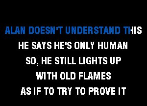 ALAN DOESN'T UNDERSTAND THIS
HE SAYS HE'S ONLY HUMAN
SO, HE STILL LIGHTS UP
WITH OLD FLAMES
AS IF TO TRY TO PROVE IT