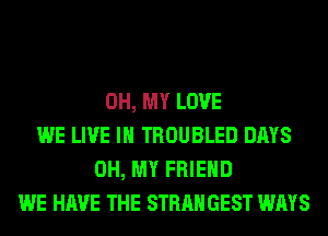 OH, MY LOVE
WE LIVE IN TROUBLED DAYS
OH, MY FRIEND
WE HAVE THE STRANGEST WAYS