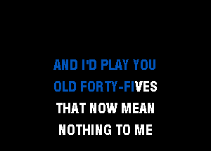 AND I'D PLAY YOU

OLD FORTY-FIVES
THAT HOW MEAN
NOTHING TO ME