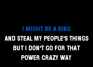 I MIGHT BE A KING
AND STEAL MY PEOPLE'S THINGS
BUT I DON'T GO FOR THAT
POWER CRAZY WAY