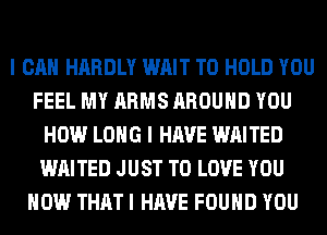 I CAN HARDLY WAIT TO HOLD YOU
FEEL MY ARMS AROUND YOU
HOW LONG I HAVE WAITED
WAITED JUST TO LOVE YOU
HOW THAT I HAVE FOUND YOU