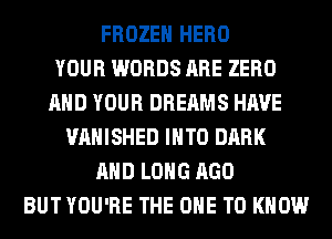 FROZEN HERO
YOUR WORDS ARE ZERO
AND YOUR DREAMS HAVE
VAHISHED INTO DARK
AND LONG AGO
BUT YOU'RE THE ONE TO KNOW