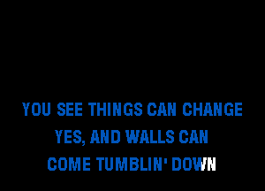 YOU SEE THINGS CAN CHANGE
YES, AND WALLS CAN
COME TUMBLIH' DOWN