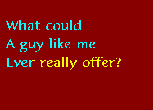 What could
A guy like me

Ever really offer?