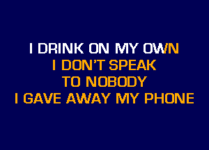 I DRINK ON MY OWN
I DONT SPEAK

TO NOBODY
I GAVE AWAY MY PHONE