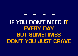 IF YOU DON'T NEED IT
EVERY DAY
BUT SOMETIMES

DON'T YOU JUST CRAVE