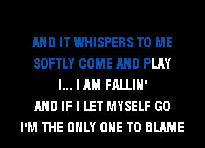 AND IT WHISPERS TO ME
SOFTLY COME AND PLAY
l... I AM FALLIH'

AND IF I LET MYSELF GO
I'M THE ONLY ONE TO BLAME