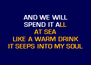 AND WE WILL
SPEND IT ALL
AT SEA
LIKE A WARM DRINK
IT SEEPS INTO MY SOUL