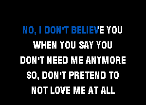 NO, I DON'T BELIEVE YOU
WHEN YOU SAY YOU
DON'T NEED ME ANYMORE
SO, DON'T PRETEHD TO
HOT LOVE ME AT RLL