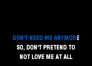 DON'T NEED ME ANYMORE
SO, DON'T PRETEHD TO
HOT LOVE ME AT RLL