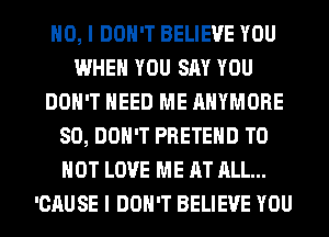 NO, I DON'T BELIEVE YOU
WHEN YOU SAY YOU
DON'T NEED ME AHYMORE
SO, DON'T PRETEHD T0
HOT LOVE ME AT ALL...
'CAUSE I DON'T BELIEVE YOU