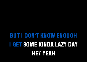 BUTI DON'T KNOW ENOUGH
I GET SOME KIHDA LAZY DAY
HEY YEAH
