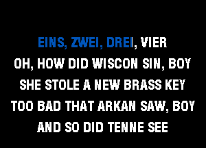 EIHS, ZWEI, DREI, VIER
0H, HOW DID WISCOH SIH, BOY
SHE STOLE A NEW BRASS KEY
T00 BAD THAT ARKAH SAW, BOY
AND SO DID TEHHE SEE