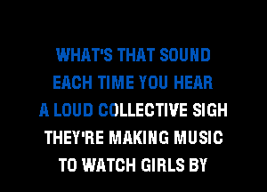 WHAT'S THAT SOUND
EACH TIME YOU HEAR
A LOUD COLLECTIVE SIGH
THEY'RE MAKING MUSIC
TO WATCH GIRLS BY