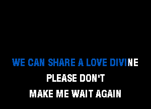 WE CAN SHARE A LOVE DIVINE
PLEASE DON'T
MAKE ME WAIT AGAIN
