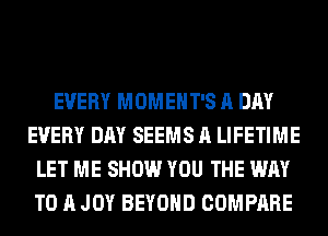 EVERY MOMEHT'S A DAY
EVERY DAY SEEMS A LIFETIME
LET ME SHOW YOU THE WAY
TO A JOY BEYOND COMPARE