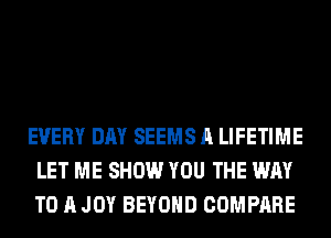 EVERY DAY SEEMS A LIFETIME
LET ME SHOW YOU THE WAY
TO A JOY BEYOND COMPARE