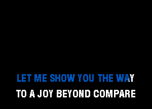 LET ME SHOW YOU THE WAY
TO A JOY BEYOND COMPARE