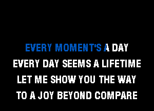 EVERY MOMEHT'S A DAY
EVERY DAY SEEMS A LIFETIME
LET ME SHOW YOU THE WAY
TO A JOY BEYOND COMPARE