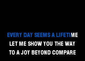 EVERY DAY SEEMS A LIFETIME
LET ME SHOW YOU THE WAY
TO A JOY BEYOND COMPARE