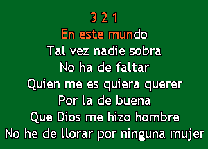 3 2 1
En este mundo
Tal vez nadie sobra
No ha de faltar
Quien me es quiera querer
Por la de buena
Que Dios me hizo hombre
No he de llorar por ninguna mujer