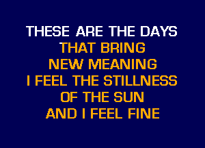 THESE ARE THE DAYS
THAT BRING
NEW MEANING
I FEEL THE STILLNESS
OF THE SUN
AND I FEEL FINE