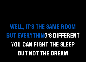 WELL, IT'S THE SAME ROOM
BUT EVERYTHIHG'S DIFFERENT
YOU CAN FIGHT THE SLEEP
BUT NOT THE DREAM