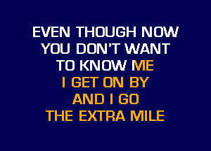 EVEN THOUGH NOW
YOU DON'T WANT
TO KNOW ME
I GET ON BY
AND I GO
THE EXTRA MILE