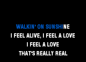 WALKIN' 0N SUNSHINE
I FEEL ALIVE, I FEEL A LOVE
I FEEL A LOVE

THAT'S REALLY REAL l