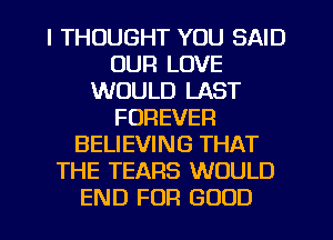 I THOUGHT YOU SAID
OUR LOVE
WOULD LAST
FOREVER
BELIEVING THAT
THE TEARS WOULD
END FOR GOOD