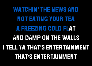 WATCHIH' THE NEWS AND
NOT EATING YOUR TEA
A FREEZING COLD FLAT
AND DAMP ON THE WALLS
I TELL YA THAT'S ENTERTAINMENT
THAT'S ENTERTAINMENT