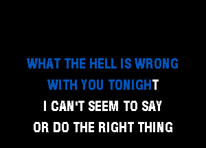 WHAT THE HELL IS WRONG
WITH YOU TONIGHT
I CAN'T SEEM TO SAY
0R DO THE RIGHT THING