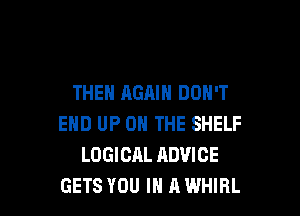 THEN AGAIN DON'T

END UP ON THE SHELF
LOGICAL ADVICE
GETS YOU IN A WHIRL
