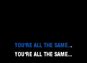 YOU'RE ALL THE SAME...
YOU'RE ALL THE SAME...