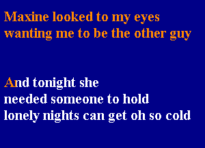 Maxine looked to my eyes
wanting me to be the other guy

And tonight she
needed someone to hold
lonely nights can get 011 so cold