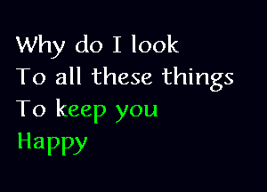 Why do I look
To all these things

To keep you
Happy