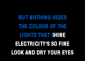 BUT NOTHING HIDES
THE COLOUR OF THE
LIGHTS THRT SHINE
ELECTRICITY'S SO FINE
LOOK AND DRY YOUR EYES