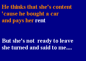 He thinks that she's content
'cause he bought a car
and pays her rent

But she's not ready to leave
she turned and said to me....