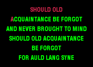 SHOULD OLD
ACQUAIHTAHCE BE FORGOT
AND NEVER BROUGHT T0 MIND
SHOULD OLD ACQUAIHTAHCE
BE FORGOT
FOR AULD LANG SYHE