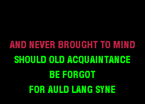 AND NEVER BROUGHT T0 MIND
SHOULD OLD ACQUAIHTAHCE
BE FORGOT
FOR AULD LANG SYHE