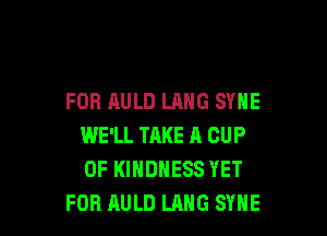 FOR AULD LANG SYNE

WE'LL TAKE A CUP
0F KIHDHESS YET
FOB RULD LANG SYHE