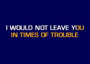 I WOULD NOT LEAVE YOU
IN TIMES OF TROUBLE