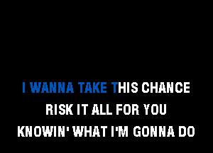I WANNA TAKE THIS CHANGE
RISK IT ALL FOR YOU
KHOWIH' WHAT I'M GONNA DO