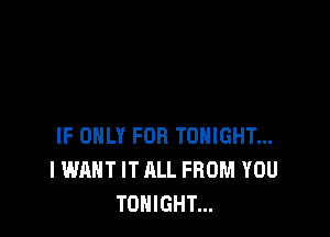 IF ONLY FOR TONIGHT...
I WANT IT ALL FROM YOU
TONIGHT...