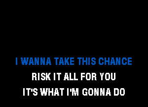 I WANNA TAKE THIS CHANGE
RISK IT ALL FOR YOU
IT'S WHAT I'M GONNA DO