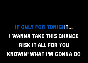 IF ONLY FOR TONIGHT...
I WANNA TAKE THIS CHANGE
RISK IT ALL FOR YOU
KHOWIH' WHAT I'M GONNA DO