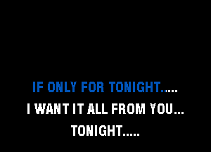 IF ONLY FOR TONIGHT .....
I WANT IT ALL FROM YOU...
TONIGHT .....